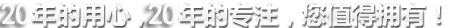 20年的用心，20年的專(zhuān)注，您值得擁有!